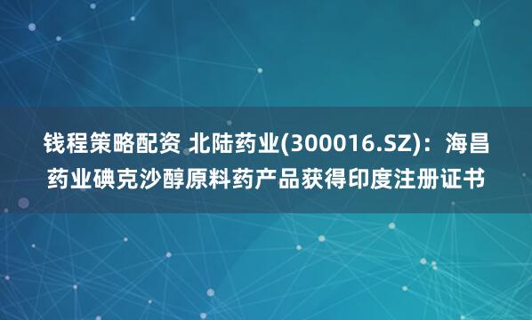 钱程策略配资 北陆药业(300016.SZ)：海昌药业碘克沙醇原料药产品获得印度注册证书