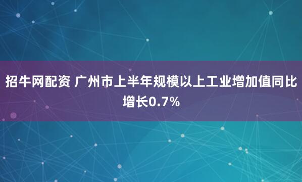 招牛网配资 广州市上半年规模以上工业增加值同比增长0.7%