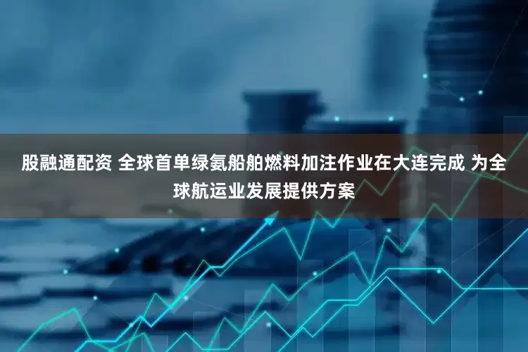 股融通配资 全球首单绿氨船舶燃料加注作业在大连完成 为全球航运业发展提供方案