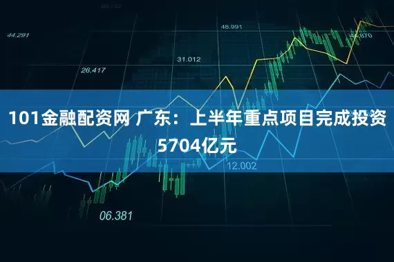 101金融配资网 广东：上半年重点项目完成投资5704亿元