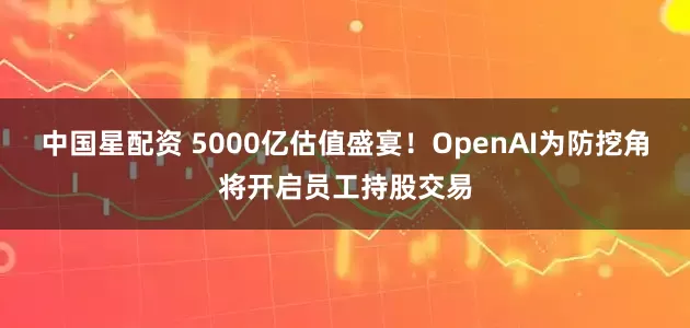 中国星配资 5000亿估值盛宴！OpenAI为防挖角将开启员工持股交易