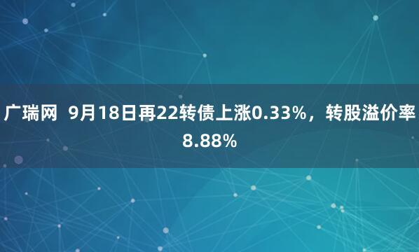 广瑞网  9月18日再22转债上涨0.33%，转股溢价率8.88%