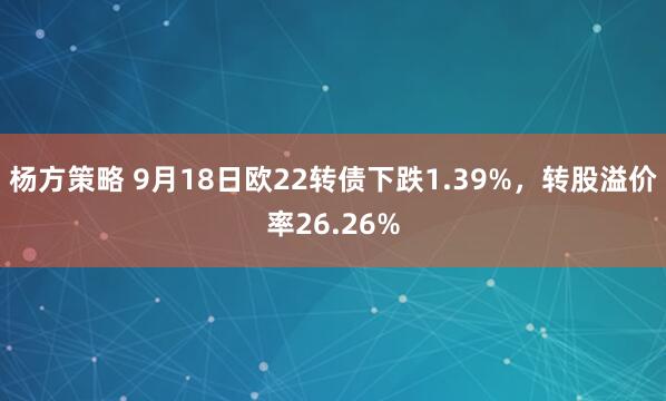 杨方策略 9月18日欧22转债下跌1.39%，转股溢价率26.26%