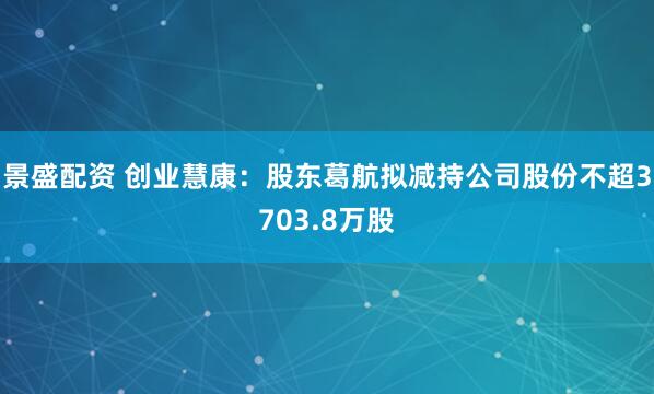 景盛配资 创业慧康：股东葛航拟减持公司股份不超3703.8万股