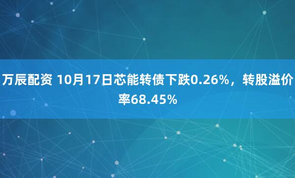 万辰配资 10月17日芯能转债下跌0.26%，转股溢价率68.45%