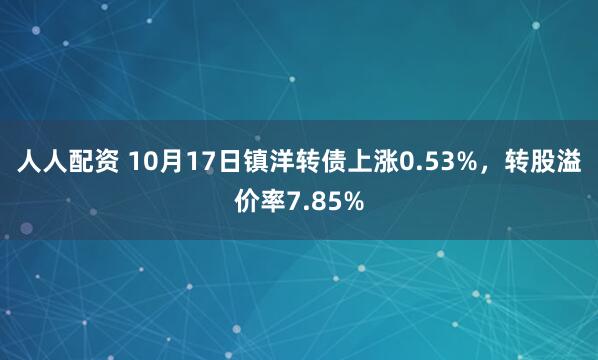 人人配资 10月17日镇洋转债上涨0.53%，转股溢价率7.85%
