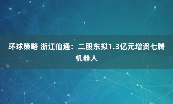 环球策略 浙江仙通：二股东拟1.3亿元增资七腾机器人