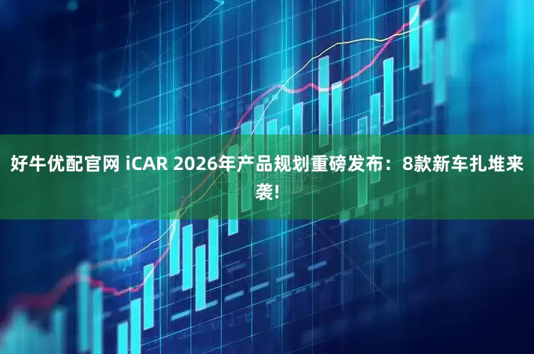好牛优配官网 iCAR 2026年产品规划重磅发布：8款新车扎堆来袭!