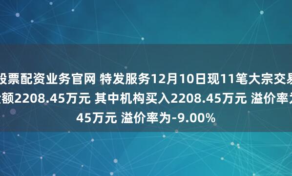 股票配资业务官网 特发服务12月10日现11笔大宗交易 总成交金额2208.45万元 其中机构买入2208.45万元 溢价率为-9.00%