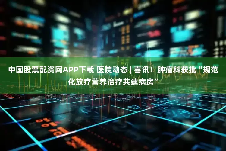 中国股票配资网APP下载 医院动态 | 喜讯！肿瘤科获批“规范化放疗营养治疗共建病房”