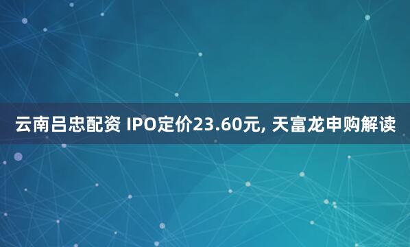 云南吕忠配资 IPO定价23.60元, 天富龙申购解读