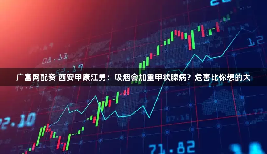 广富网配资 西安甲康江勇：吸烟会加重甲状腺病？危害比你想的大